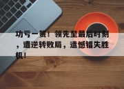 cq9电子游戏网站-功亏一篑！领先至最后时刻，遭逆转败局，遗憾错失胜机！