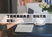 cq9电子在线下载-丁俊晖赛前表态：目标只有冠军！