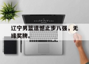 cq9电子在线注册-辽宁男篮遗憾止步八强，无缘奖牌。