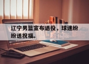 cq9电子在线注册-辽宁男篮宣布退役，球迷纷纷送祝福。