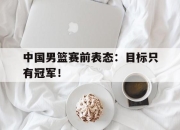 cq9电子游戏网站-中国男篮赛前表态：目标只有冠军！