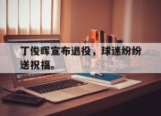 cq9电子游戏网站-丁俊晖宣布退役，球迷纷纷送祝福。