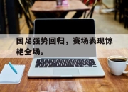 cq9电子在线下载-国足强势回归，赛场表现惊艳全场。