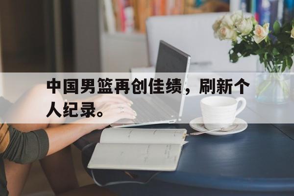中国男篮再创佳绩，刷新个人纪录。