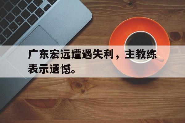 广东宏远遭遇失利，主教练表示遗憾。