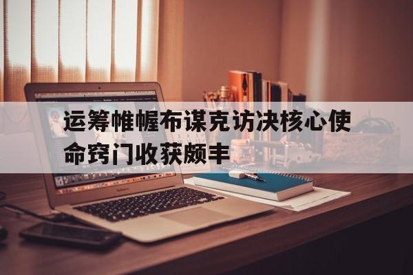 运筹帷幄布谋克访决核心使命窍门收获颇丰
